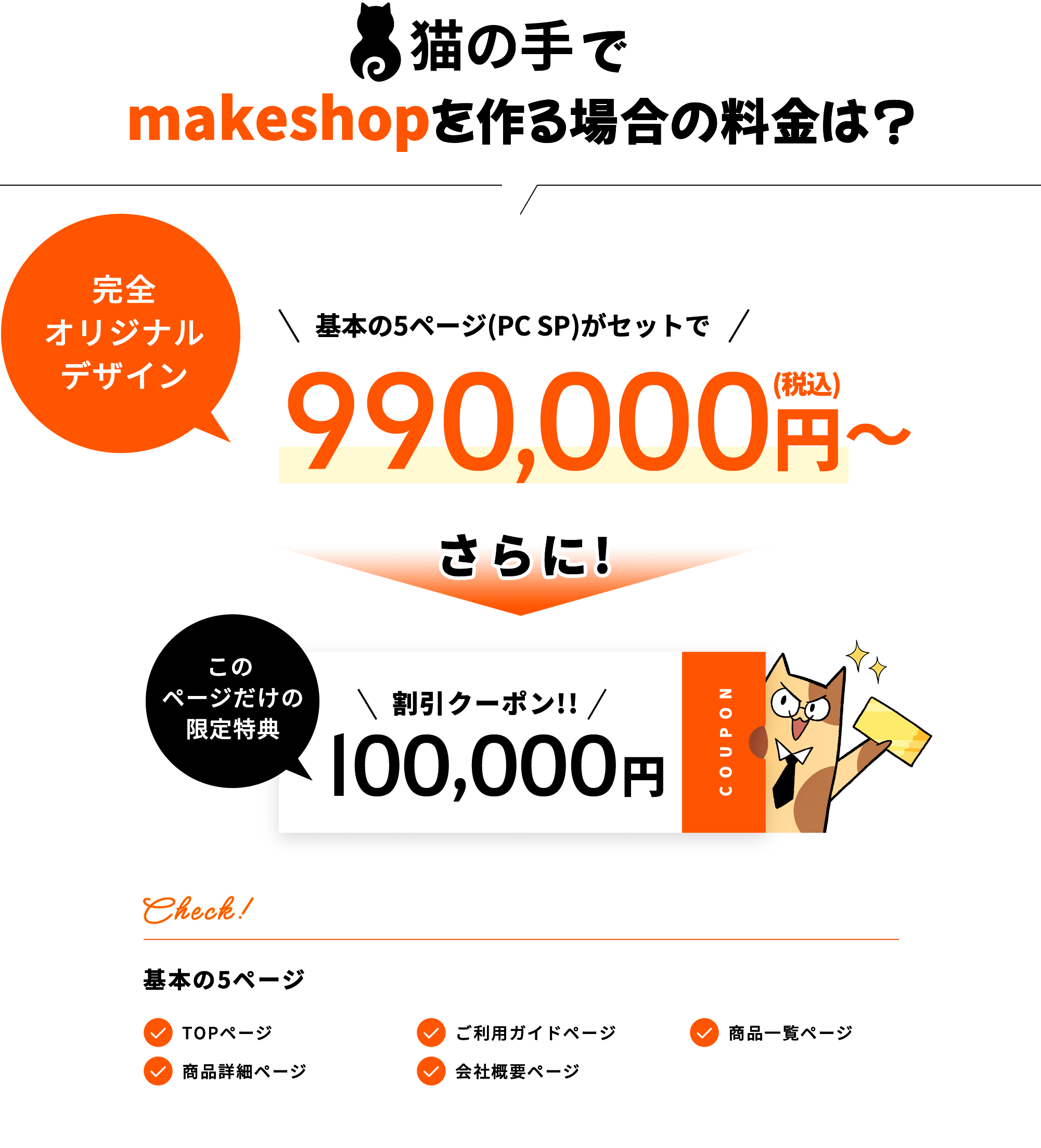 猫の手でmakeshopを作る場合の料金は? 完全オリジナルデザイン 基本の5ページ(PC SP)がセットで600,000円〜(税込) さらに! このページだけの限定特典 割引クーポン!! 100,000円