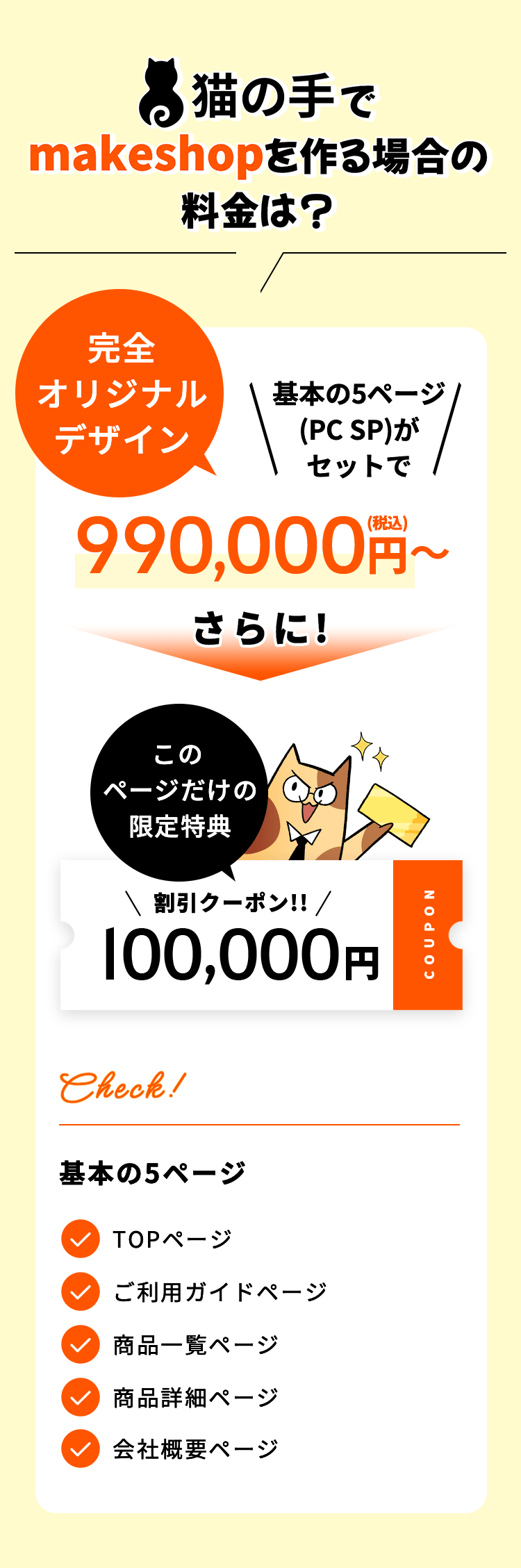 猫の手でmakeshopを作る場合の料金は? 完全オリジナルデザイン 基本の5ページ(PC SP)がセットで600,000円〜(税込) さらに! このページだけの限定特典 割引クーポン!! 100,000円