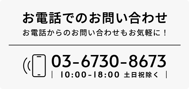 お電話でのお問い合わせ お電話からのお問い合わせもお気軽に！ 03-6730-8673 10:00-18:00 土日祝除く
