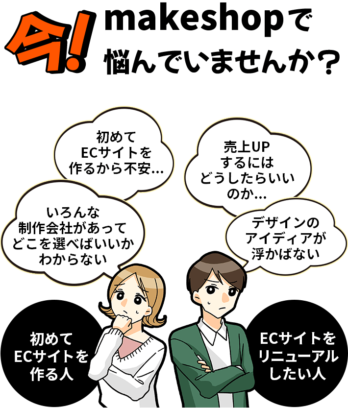 今！makeshopで悩んでいませんか? 初めてECサイトを作るから不安... 売上UPするにはどうしたらいいのか... いろんな制作会社があってどこを選べばいいかわからない デザインのアイディアが浮かばない 初めてECサイトを作る人 ECサイトをリニューアルしたい人