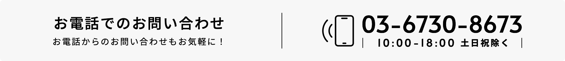 お電話でのお問い合わせ お電話からのお問い合わせもお気軽に！ 03-6730-8673 10:00-18:00 土日祝除く